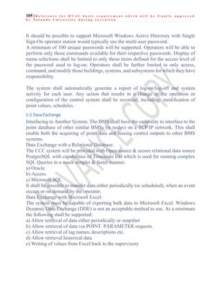 105 | R e f e r e n c e f o r H V A C b a s i c r e q u i r e m e n t w h i c h w i l l b e f i n a l l y a p p r o v e d
b y N a l a n d a U n i v e r s i t y d u r i n g e x e c u t i o n
It should be possible to support Microsoft Windows Active Directory with Single
Sign-On operator station would typically use the multi-user password.
A minimum of 100 unique passwords will be supported. Operators will be able to
perform only those commands available for their respective passwords. Display of
menu selections shall be limited to only those items defined for the access level of
the password used to log-on. Operators shall be further limited to only access,
command, and modify those buildings, systems, and subsystems for which they have
responsibility.
The system shall automatically generate a report of log-on/log-off and system
activity for each user. Any action that results in a change in the operation or
configuration of the control system shall be recorded, including: modification of
point values, schedules.
5.5 Data Exchange
Interfacing to Another System: The BMS shall have the capability to interface to the
point database of other similar BMSs (ie nodes) on a TCP/IP network. This shall
enable both the acquiring of point data and issuing control outputs to other BMS
systems.
Data Exchange with a Relational Database:
The CCC system will be provided with Open source & secure relational data source
PostgreSQL with capabilities of Timescale DB which is used for running complex
SQL Queries in a much simpler & faster manner.
a) Oracle
b) Access
c) Microsoft SQL
It shall be possible to transfer data either periodically (ie scheduled), when an event
occurs or on demand by the operator.
Data Exchange with Microsoft Excel:
The system must be capable of exporting bulk data to Microsoft Excel. Windows
Dynamic Data Exchange (DDE) is not an acceptable method to use. As a minimum
the following shall be supported:
a) Allow retrieval of data either periodically or snapshot
b) Allow retrieval of data via POINT. PARAMETER requests.
c) Allow retrieval of tag names, descriptions etc.
d) Allow retrieval historical data
e) Writing of values from Excel back to the supervisory
 