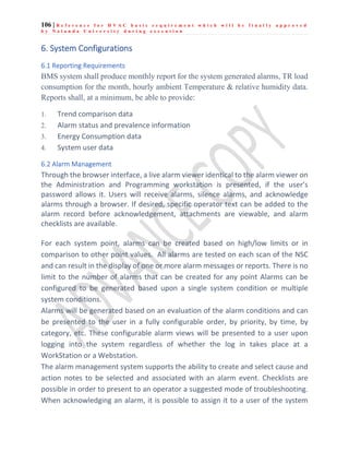 106 | R e f e r e n c e f o r H V A C b a s i c r e q u i r e m e n t w h i c h w i l l b e f i n a l l y a p p r o v e d
b y N a l a n d a U n i v e r s i t y d u r i n g e x e c u t i o n
6. System Configurations
6.1 Reporting Requirements
BMS system shall produce monthly report for the system generated alarms, TR load
consumption for the month, hourly ambient Temperature & relative humidity data.
Reports shall, at a minimum, be able to provide:
1. Trend comparison data
2. Alarm status and prevalence information
3. Energy Consumption data
4. System user data
6.2 Alarm Management
Through the browser interface, a live alarm viewer identical to the alarm viewer on
the Administration and Programming workstation is presented, if the user’s
password allows it. Users will receive alarms, silence alarms, and acknowledge
alarms through a browser. If desired, specific operator text can be added to the
alarm record before acknowledgement, attachments are viewable, and alarm
checklists are available.
For each system point, alarms can be created based on high/low limits or in
comparison to other point values. All alarms are tested on each scan of the NSC
and can result in the display of one or more alarm messages or reports. There is no
limit to the number of alarms that can be created for any point Alarms can be
configured to be generated based upon a single system condition or multiple
system conditions.
Alarms will be generated based on an evaluation of the alarm conditions and can
be presented to the user in a fully configurable order, by priority, by time, by
category, etc. These configurable alarm views will be presented to a user upon
logging into the system regardless of whether the log in takes place at a
WorkStation or a Webstation.
The alarm management system supports the ability to create and select cause and
action notes to be selected and associated with an alarm event. Checklists are
possible in order to present to an operator a suggested mode of troubleshooting.
When acknowledging an alarm, it is possible to assign it to a user of the system
 