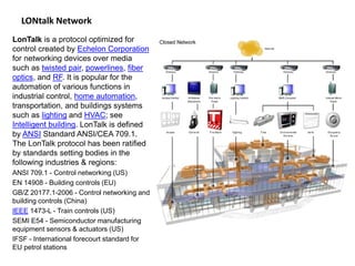 LONtalk Network
LonTalk is a protocol optimized for
control created by Echelon Corporation
for networking devices over media
such as twisted pair, powerlines, fiber
optics, and RF. It is popular for the
automation of various functions in
industrial control, home automation,
transportation, and buildings systems
such as lighting and HVAC; see
Intelligent building. LonTalk is defined
by ANSI Standard ANSI/CEA 709.1.
The LonTalk protocol has been ratified
by standards setting bodies in the
following industries & regions:
ANSI 709.1 - Control networking (US)
EN 14908 - Building controls (EU)
GB/Z 20177.1-2006 - Control networking and
building controls (China)
IEEE 1473-L - Train controls (US)
SEMI E54 - Semiconductor manufacturing
equipment sensors & actuators (US)
IFSF - International forecourt standard for
EU petrol stations
 