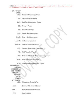 121 | R e f e r e n c e f o r H V A C b a s i c r e q u i r e m e n t w h i c h w i l l b e f i n a l l y a p p r o v e d
b y N a l a n d a U n i v e r s i t y d u r i n g e x e c u t i o n
ON SUPPLY
DATE:
VFD: Variable Frequency Drives
CPM: Chiller Plant Manager
BMS: Building Management System
PP: Primary Pumps
SP: Secondary Pumps
SA-T: Supply Air Temperature
RA-T: Return Air Temperature
Amb-T: Ambient temperature
Amb-rh: Ambient relative humidity
NSC: Network Supervisory Controller
FIP: Field Installed Panels
MV: Motorised Butterfly Valves for changeover
PHE: Plate type Heat exchanger
CHP
PREFERABLY
AND/OR
CHILLER AS
PER THE NU
APPROVAL
DURING
HVAC
DESIGN
APPROVAL:
Combined heat and Power Engine
M2V: Modulating 2-way Valve
CCC: Command & Control Center
FRTU: Field Remote Terminal Unit
FCU: Fan Coil Unit
 