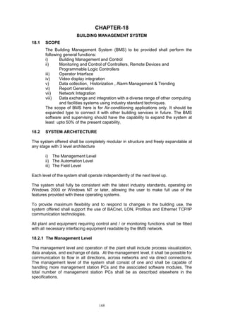 168
CHAPTER-18
BUILDING MANAGEMENT SYSTEM
18.1 SCOPE
The Building Management System (BMS) to be provided shall perform the
following general functions:
i) Building Management and Control
ii) Monitoring and Control of Controllers, Remote Devices and
Programmable Logic Controllers
iii) Operator Interface
iv) Video display integration
v) Data collection, Historization , Alarm Management & Trending
vi) Report Generation
vii) Network Integration
viii) Data exchange and integration with a diverse range of other computing
and facilities systems using industry standard techniques.
The scope of BMS here is for Air-conditioning applications only. It should be
expanded type to connect it with other building services in future. The BMS
software and supervising should have the capability to expand the system at
least upto 50% of the present capability.
18.2 SYSTEM ARCHITECTURE
The system offered shall be completely modular in structure and freely expandable at
any stage with 3 level architecture
i) The Management Level
ii) The Automation Level
iii) The Field Level
Each level of the system shall operate independently of the next level up.
The system shall fully be consistent with the latest industry standards, operating on
Windows 2000 or Windows NT or later, allowing the user to make full use of the
features provided with these operating systems.
To provide maximum flexibility and to respond to changes in the building use, the
system offered shall support the use of BACnet, LON, Profibus and Ethernet TCP/IP
communication technologies.
All plant and equipment requiring control and / or monitoring functions shall be fitted
with all necessary interfacing equipment readable by the BMS network.
18.2.1 The Management Level
The management level and operation of the plant shall include process visualization,
data analysis, and exchange of data. At the management level, it shall be possible for
communication to flow in all directions, across networks and via direct connections.
The management level of the system shall consist of one and shall be capable of
handling more management station PCs and the associated software modules. The
total number of management station PCs shall be as described elsewhere in the
specifications.
 