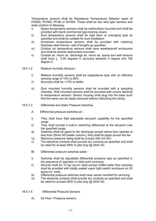 172
Temperature sensors shall be Resistance Temperature Detector types of
Pt3000, Pt1000, Pt100 or Ni1000. These shall be two wire type sensors and
shall conform to following:
i) Space temperature sensors shall be wall/surface mounted and shall be
provided with blank commercial type looking covers
ii) Duct temperature sensors shall be rigid stem or averaging type as
specified and shall be suitable for duct installation
iii) Immersion temperature sensors shall be provided with matching
Stainless steel thermo- well of lengths as specified.
iv) Outdoor air temperature sensors shall have weatherproof enclosures
and shall be directly wall/surface mounted
v) Outside air, return air, discharge air, return air, space and well sensors
shall have + 0.55 degrees C accuracy between 0 degree and 100
degree C.
18.5.1.2 Relative Humidity Sensors :
i) Relative humidity sensors shall be capacitance type with an effective
sensing range of 10% to 90% .
ii) Accuracy shall be +/-5% or better
iii) Duct mounted humidity sensors shall be provided with a sampling
chamber. Wall mounted sensors shall be provided with covers identical
to temperature sensors. Sensor housing shall plug into the base such
that the same can be easily removed without disturbing the wiring.
18.5.1.3 Differential and Static Pressure Switches
A. Differential pressure switches-air :
i) They shall have field adjustable set-point capability for the specified
range.
ii) They shall provide a built-in switching differential at the set-point over
the specified range.
iii) Switches shall be piped to fan discharge except where fans operate at
less than 25mm WC(water column), they shall be piped across the fan.
iv) Maximum pressure rating shall be at least 300 mm WC.
v) The electrical contacts shall provide dry contacts as specified and shall
be rated for at least 300V A pilot duty @ 240V AC
B) Differential pressure switches-water :
i) Switches shall be adjustable differential pressure type as specified in
the sequence of operation or data point summary.
ii) Devices shall be 10 kg/ sq.cm rated except chilled water flow switches
shall be provided with totally sealed vapor tight switch enclosure on 20
kg/sq.cm body.
iii) Differential pressure switches shall have valved manifold for servicing.
iv) The electrical contacts shall provide dry contacts as specified and shall
be rated for at least 300V A pilot duty @ 240V AC.
18.5.1.4 Differential Pressure Sensors
A) Air Flow / Pressure sensors
 