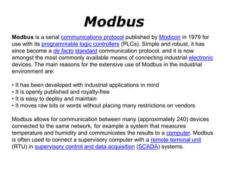 Modbus
Modbus is a serial communications protocol published by Modicon in 1979 for
use with its programmable logic controllers (PLCs). Simple and robust, it has
since become a de facto standard communication protocol, and it is now
amongst the most commonly available means of connecting industrial electronic
devices. The main reasons for the extensive use of Modbus in the industrial
environment are:
• It has been developed with industrial applications in mind
• It is openly published and royalty-free
• It is easy to deploy and maintain
• It moves raw bits or words without placing many restrictions on vendors
Modbus allows for communication between many (approximately 240) devices
connected to the same network, for example a system that measures
temperature and humidity and communicates the results to a computer. Modbus
is often used to connect a supervisory computer with a remote terminal unit
(RTU) in supervisory control and data acquisition (SCADA) systems.
 