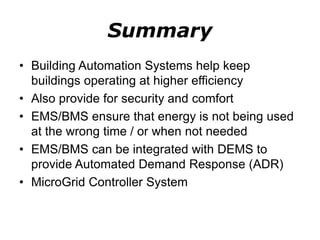 Summary
• Building Automation Systems help keep
buildings operating at higher efficiency
• Also provide for security and comfort
• EMS/BMS ensure that energy is not being used
at the wrong time / or when not needed
• EMS/BMS can be integrated with DEMS to
provide Automated Demand Response (ADR)
• MicroGrid Controller System
 