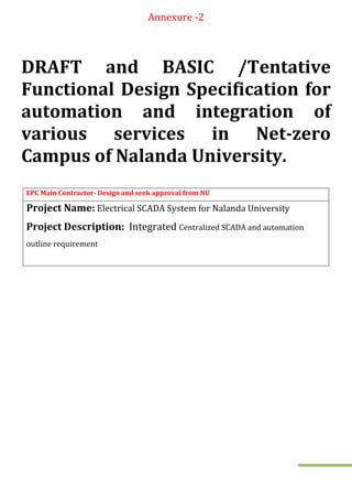 Annexure -2
DRAFT and BASIC /Tentative
Functional Design Specification for
automation and integration of
various services in Net-zero
Campus of Nalanda University.
EPC Main Contractor- Design and seek approval from NU
Project Name: Electrical SCADA System for Nalanda University
Project Description: Integrated Centralized SCADA and automation
outline requirement
 