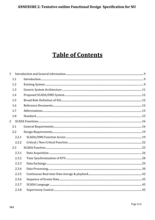 ANNEXURE 2: Tentative outline Functional Design Specification for NU
Page 1 of
141
Table of Contents
1 Introduction and General information.......................................................................................................................9
1.1 Introduction.............................................................................................................................................................9
1.2 Existing System ......................................................................................................................................................9
1.3 Generic System Architecture .........................................................................................................................11
1.4 Proposed SCADA/DMS System .....................................................................................................................12
1.5 Broad Role Definition of SIA...........................................................................................................................12
1.6 Reference Documents.......................................................................................................................................12
1.7 Abbreviations.......................................................................................................................................................13
1.8 Standard.................................................................................................................................................................15
2 SCADA Functions.............................................................................................................................................................16
2.1 General Requirements......................................................................................................................................16
2.2 Design Requirements........................................................................................................................................19
2.2.1 SCADA/DMS Function Access ...................................................................................................................19
2.2.2 Critical / Non-Critical Function ................................................................................................................22
2.3 SCADA Function..................................................................................................................................................25
2.3.1 Data Acquisition .............................................................................................................................................26
2.3.2 Time Synchronization of RTU ...................................................................................................................28
2.3.3 Data Exchange.................................................................................................................................................29
2.3.4 Data Processing...............................................................................................................................................30
2.3.5 Continuous Real-time Data storage & playback.................................................................................42
2.3.6 Sequence of Events Data .............................................................................................................................43
2.3.7 SCADA Language ............................................................................................................................................45
2.3.8 Supervisory Control......................................................................................................................................45
 