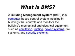 What is BMS?
A Building Management System (BMS) is a
computer-based control system installed in
buildings that controls and monitors the
building’s mechanical and electrical equipment
such as ventilation, lighting, power systems, fire
systems, and security systems.
 