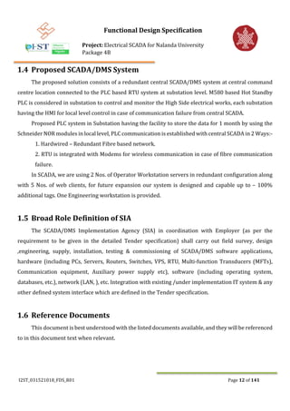 Functional Design Specification
Project: Electrical SCADA for Nalanda University
Package 4B
I2ST_031521018_FDS_R01 Page 12 of 141
1.4 Proposed SCADA/DMS System
The proposed solution consists of a redundant central SCADA/DMS system at central command
centre location connected to the PLC based RTU system at substation level. M580 based Hot Standby
PLC is considered in substation to control and monitor the High Side electrical works, each substation
having the HMI for local level control in case of communication failure from central SCADA.
Proposed PLC system in Substation having the facility to store the data for 1 month by using the
Schneider NOR modules in local level, PLC communication is established with central SCADA in 2 Ways:-
1. Hardwired – Redundant Fibre based network.
2. RTU is integrated with Modems for wireless communication in case of fibre communication
failure.
In SCADA, we are using 2 Nos. of Operator Workstation servers in redundant configuration along
with 5 Nos. of web clients, for future expansion our system is designed and capable up to – 100%
additional tags. One Engineering workstation is provided.
1.5 Broad Role Definition of SIA
The SCADA/DMS Implementation Agency (SIA) in coordination with Employer (as per the
requirement to be given in the detailed Tender specification) shall carry out field survey, design
,engineering, supply, installation, testing & commissioning of SCADA/DMS software applications,
hardware (including PCs, Servers, Routers, Switches, VPS, RTU, Multi-function Transducers (MFTs),
Communication equipment, Auxiliary power supply etc), software (including operating system,
databases, etc.), network (LAN, ), etc. Integration with existing /under implementation IT system & any
other defined system interface which are defined in the Tender specification.
1.6 Reference Documents
This document is best understood with the listed documents available, and they will be referenced
to in this document text when relevant.
 
