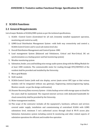 ANNEXURE 2: Tentative outline Functional Design Specification for NU
Page 16 of
141
2 SCADA Functions
2.1 General Requirements
List of major Modules of SCADA/DMS system as per the technical specifications.
1. SCADA –Control Centre (Centralized for all end /remotely installed equipment operation,
monitoring and control as well)
2. LDMS-Local Distribution Management System –with both way connectivity and control a.
SCADA-Control Centre and b. Local sub-station level also
3. Overall Distribution Management and Control System -DMS
4. Load management System (Balanced and Unbalances, Critical and Non-Critical, DG set
synchronization as a backup power and fuel monitoring system)
5. Weather monitoring system
6. Substation, feeder, area and building wise energy audit system along with the Billing Module for
at least 1000 residents. The communicable meter for reading through RTU/SWITECS of the
resident shall be provided and installed by the University.
7. Micro-grid Module
8. SLDC module
9. SCADA-Control Centre (with wall size display, server (main server OPC type so that various
modules will be integrated without any gateway), Engineering station/engineering laptop,
Monitor console –as per the design confirmation)
10. Disaster Recovery/Data recovery System - A data backup server with storage space at cloud for
five years shall be maintained. The required internet services with dedicated bandwidth for
cloud connectivity shall be provided by the University.
11. Water management modules.
12. This scope of the contractor includes all the equipment’s, hardware, software and services
covered under supply, installation and commissioning of centralized SCADA with LDMS
substations level, minimum 5 no’s authorized access through cloud & Wi-Fi access plus
Substation Automation system including control & monitoring and other related aspects of
substation operations for efficient and trouble-free operation
 