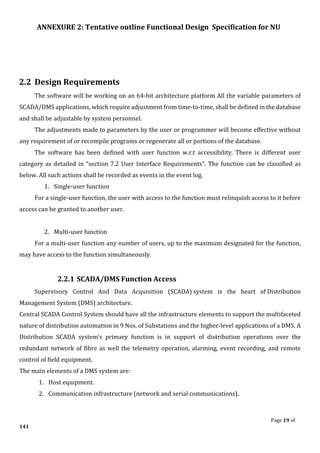 ANNEXURE 2: Tentative outline Functional Design Specification for NU
Page 19 of
141
2.2 Design Requirements
The software will be working on an 64-bit architecture platform All the variable parameters of
SCADA/DMS applications, which require adjustment from time-to-time, shall be defined in the database
and shall be adjustable by system personnel.
The adjustments made to parameters by the user or programmer will become effective without
any requirement of or recompile programs or regenerate all or portions of the database.
The software has been defined with user function w.r.t accessibility. There is different user
category as detailed in “section 7.2 User Interface Requirements”. The function can be classified as
below. All such actions shall be recorded as events in the event log.
1. Single-user function
For a single-user function, the user with access to the function must relinquish access to it before
access can be granted to another user.
2. Multi-user function
For a multi-user function any number of users, up to the maximum designated for the function,
may have access to the function simultaneously.
2.2.1 SCADA/DMS Function Access
Supervisory Control And Data Acquisition (SCADA) system is the heart of Distribution
Management System (DMS) architecture.
Central SCADA Control System should have all the infrastructure elements to support the multifaceted
nature of distribution automation in 9 Nos. of Substations and the higher-level applications of a DMS. A
Distribution SCADA system’s primary function is in support of distribution operations over the
redundant network of fibre as well the telemetry operation, alarming, event recording, and remote
control of field equipment.
The main elements of a DMS system are:
1. Host equipment.
2. Communication infrastructure (network and serial communications).
 