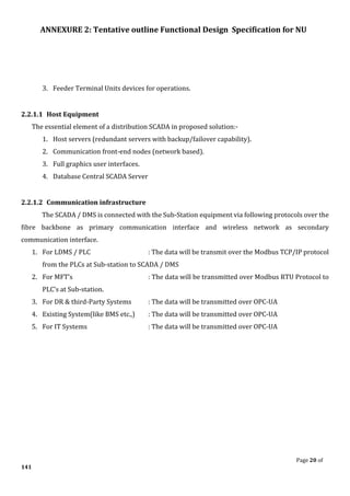 ANNEXURE 2: Tentative outline Functional Design Specification for NU
Page 20 of
141
3. Feeder Terminal Units devices for operations.
2.2.1.1 Host Equipment
The essential element of a distribution SCADA in proposed solution:-
1. Host servers (redundant servers with backup/failover capability).
2. Communication front-end nodes (network based).
3. Full graphics user interfaces.
4. Database Central SCADA Server
2.2.1.2 Communication infrastructure
The SCADA / DMS is connected with the Sub-Station equipment via following protocols over the
fibre backbone as primary communication interface and wireless network as secondary
communication interface.
1. For LDMS / PLC : The data will be transmit over the Modbus TCP/IP protocol
from the PLCs at Sub-station to SCADA / DMS
2. For MFT’s : The data will be transmitted over Modbus RTU Protocol to
PLC’s at Sub-station.
3. For DR & third-Party Systems : The data will be transmitted over OPC-UA
4. Existing System(like BMS etc.,) : The data will be transmitted over OPC-UA
5. For IT Systems : The data will be transmitted over OPC-UA
 