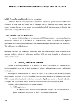 ANNEXURE 2: Tentative outline Functional Design Specification for NU
Page 22 of
141
2.2.1.3 Feeder Terminal Units devices for operations
RTU’s are the main components of the distribution automation system to control and monitor
the feeder terminal units, which meet specific operating and data gathering requirements. Each field
devices provides the data for the system operations, includes fault detection, captures planning data
and records power quality information.
2.2.1.4 Database Central SCADA Servers-
For archival of historical power system values, SCADA automatically compiles and delivers
information for the 9 Nos. of Substation to a central control centre. This system sends digitized
information in real time, and it also automatically compiles backlogs of all collected data for the analysis.
This will be done over SQL database.
Collecting data from the distributed substations from the feeder terminal units allows to detect
potential problems before they affect your workflow. RTUs will send the gathered information to
central control centre.
2.2.2 Critical / Non-Critical Function
System is classified as Critical or as Non-Critical. All critical functions are redundant w.r.t
hardware and software so that no single hardware & /software failure will interrupt the availability of
the functions.
The proposed solution consists of a redundant central SCADA/DMS system at central command
centre location connected to the PLC based RTU system at substation level. M580 based Hot Standby
PLC is considered in substation to control and monitor the High Side electrical works, each substation
having the HMI for local level control in case of communication failure from central SCADA.
Generally following are classified as Critical functions
1. SCADA Applications
SCADA application at central command centre executes data acquisition from PLC
system and enables execution of all control and monitoring activities.
 