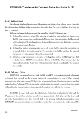 ANNEXURE 2: Tentative outline Functional Design Specification for NU
Page 27 of
141
2.3.1.1 Polling Method
Digital status data from Sub-stations will be updated and displayed on real time within 3 seconds.
Digital status data shall have higher priority than the Analog data. The system shall have dead band for
data by exception.
Different polling methods implemented as part of the SCADA/DMS system are:
1. Cyclic polling method is adopted for scanning of hardwired input and output status as per
the PLC program scan time in milliseconds. The scan time of the application shall be derived
with finalization of detailed application design and simulation testing during the execution
of Factory Acceptance Testing.
2. Cyclic polling method for analog data read as soft points shall be scanned at a sampling rate
in seconds defined application program. The sampling rate shall be such that the required
storage rate of 2 minutes interval shall be implemented.
3. Calculated energy values shall be collected by cyclic polling method for OPC tag groups shall
be defined at the OFS OPC communication drivers of the SCADA IO servers such that the
measured values in the PLC system at the substation level shall be updated for the operator
in 3 seconds.
2.3.1.2 Telemetry Failure
SCADA/DMS system shall interface with the PLC based RTU system at substation level through
redundant fibre network as the primary method of communication. In case of fibre network
communication failure, the campus Wi-Fi wireless network shall be used for data transfer. At each Sub
station location, PLC based RTU system contains a wireless interface module as part of the system which
will establish the communication with campus wireless network provided by the customer.
The SCADA IO server shall accept the data from the PLC system at substation level through the
IP address of the wireless interface module when communication link fails over the fibre-based
network. Communication over fibre network shall be the primary mode of communication, hence
SCADA/DMS system shall switch to communication over the fibre network once the media is available.
 