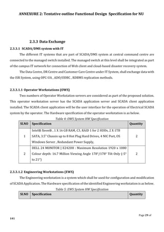 ANNEXURE 2: Tentative outline Functional Design Specification for NU
Page 29 of
141
2.3.3 Data Exchange
2.3.3.1 SCADA/DMS system with IT
The different IT systems that are part of SCADA/DMS system at central command centre are
connected to the managed switch installed. The managed switch at this level shall be integrated as part
of the campus IT network for connection of Web client and cloud-based disaster recovery system.
The Data Centre, DR Centre and Customer Care Centre under IT System, shall exchange data with
the ISR System, using OPC-UA , ADO/ODBC , RDBMS replication methods.
2.3.3.1.1 Operator Workstations (OWS)
Two numbers of Operator Workstation servers are considered as part of the proposed solution.
This operator workstation server has the SCADA application server and SCADA client application
installed. The SCADA client application will be the user interface for the operation of Electrical SCADA
system by the operator. The Hardware specification of the operator workstation is as below.
Table 4: OWS System HW Specification
Sl.NO Specification Quantity
1
Intel® Xeon® , 1 X 16 GB RAM, C3, RAID 1 for 2 HDDs, 2 X 1TB
SATA, 3.5" Chassis up to 8 Hot Plug Hard Drives, 4 NIC Port, OS
Windows Server , Redundant Power Supply,
2
2
DELL 24 MONITOR | E2420H : Maximum Resolution 1920 x 1080
Colour depth: 16.7 Million Viewing Angle 178°/178° Tilt Only (-5°
to 21°)
2
2.3.3.1.2 Engineering Workstations (EWS)
The Engineering workstation is a system which shall be used for configuration and modification
of SCADA Application. The Hardware specification of the identified Engineering workstation is as below.
Table 5: EWS System HW Specification
Sl.NO Specification Quantity
 