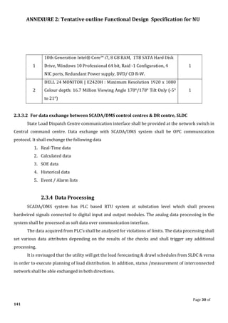 ANNEXURE 2: Tentative outline Functional Design Specification for NU
Page 30 of
141
1
10th Generation Intel® Core™ i7, 8 GB RAM, 1TB SATA Hard Disk
Drive, Windows 10 Professional 64 bit, Raid -1 Configuration, 4
NIC ports, Redundant Power supply, DVD/ CD R-W.
1
2
DELL 24 MONITOR | E2420H : Maximum Resolution 1920 x 1080
Colour depth: 16.7 Million Viewing Angle 178°/178° Tilt Only (-5°
to 21°)
1
2.3.3.2 For data exchange between SCADA/DMS control centres & DR centre, SLDC
State Load Dispatch Centre communication interface shall be provided at the network switch in
Central command centre. Data exchange with SCADA/DMS system shall be OPC communication
protocol. It shall exchange the following data
1. Real-Time data
2. Calculated data
3. SOE data
4. Historical data
5. Event / Alarm lists
2.3.4 Data Processing
SCADA/DMS system has PLC based RTU system at substation level which shall process
hardwired signals connected to digital input and output modules. The analog data processing in the
system shall be processed as soft data over communication interface.
The data acquired from PLC’s shall be analysed for violations of limits. The data processing shall
set various data attributes depending on the results of the checks and shall trigger any additional
processing.
It is envisaged that the utility will get the load forecasting & drawl schedules from SLDC & versa
in order to execute planning of load distribution. In addition, status /measurement of interconnected
network shall be able exchanged in both directions.
 