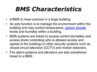 BMS Characteristics
• A BMS is most common in a large building.
• Its core function is to manage the environment within the
building and may control temperature, carbon dioxide
levels and humidity within a building.
• BMS systems are linked to access control (turnstiles and
access doors controlling who is allowed access and
egress to the building) or other security systems such as
closed-circuit television (CCTV) and motion detectors.
• Fire alarm systems and elevators are also sometimes
linked to a BMS
 