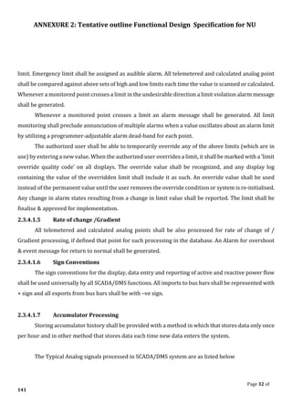 ANNEXURE 2: Tentative outline Functional Design Specification for NU
Page 32 of
141
limit. Emergency limit shall be assigned as audible alarm. All telemetered and calculated analog point
shall be compared against above sets of high and low limits each time the value is scanned or calculated.
Whenever a monitored point crosses a limit in the undesirable direction a limit violation alarm message
shall be generated.
Whenever a monitored point crosses a limit an alarm message shall be generated. All limit
monitoring shall preclude annunciation of multiple alarms when a value oscillates about an alarm limit
by utilizing a programmer-adjustable alarm dead-band for each point.
The authorized user shall be able to temporarily override any of the above limits (which are in
use) by entering a new value. When the authorized user overrides a limit, it shall be marked with a ’limit
override quality code’ on all displays. The override value shall be recognized, and any display log
containing the value of the overridden limit shall include it as such. An override value shall be used
instead of the permanent value until the user removes the override condition or system is re-initialised.
Any change in alarm states resulting from a change in limit value shall be reported. The limit shall be
finalise & approved for implementation.
2.3.4.1.5 Rate of change /Gradient
All telemetered and calculated analog points shall be also processed for rate of change of /
Gradient processing, if defined that point for such processing in the database. An Alarm for overshoot
& event message for return to normal shall be generated.
2.3.4.1.6 Sign Conventions
The sign conventions for the display, data entry and reporting of active and reactive power flow
shall be used universally by all SCADA/DMS functions. All imports to bus bars shall be represented with
+ sign and all exports from bus bars shall be with –ve sign.
2.3.4.1.7 Accumulator Processing
Storing accumulator history shall be provided with a method in which that stores data only once
per hour and in other method that stores data each time new data enters the system.
The Typical Analog signals processed in SCADA/DMS system are as listed below
 