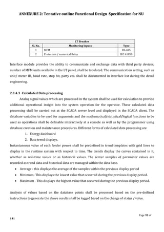ANNEXURE 2: Tentative outline Functional Design Specification for NU
Page 39 of
141
LT Breaker
Sl. No. Monitoring Inputs Type
1 MFM RS-485
2 Protection / numerical Relay IEC 61850
Interface module provides the ability to communicate and exchange data with third party devices,
number of MFM units available in the LT panel, shall be tabulated. The communication setting, such as
unit/ meter ID, baud rate, stop bit, party etc. shall be documented in interface list during the detail
engineering.
2.3.4.3 Calculated Data processing
Analog signal values which are processed in the system shall be used for calculation to provide
additional operational insight into the system operation for the operator. These calculated data
processing shall be carried out at the SCADA server level and displayed in the SCADA client. The
database variables to be used for arguments and the mathematical/statistical/logical functions to be
used as operations shall be definable interactively at a console as well as by the programmer using
database creation and maintenance procedures. Different forms of calculated data processing are
1. Energy dashboard
2. Data trend displays.
Instantaneous value of each feeder power shall be predefined in trend templates with grid lines to
display in the runtime system with respect to time. The trends display the curves contained in it,
whether as real-time values or as historical values. The server samples of parameter values are
recorded as trend data and historical data are managed within the data base.
• Average - this displays the average of the samples within the previous display period
• Minimum- This displays the lowest value that occurred during the previous display period.
• Maximum - This displays the highest value that occurred during the previous display period.
Analysis of values based on the database points shall be processed based on the pre-deifined
instructions to generate the above results shall be logged based on the change of status / value.
 