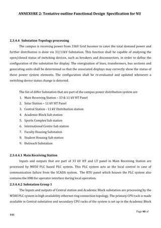 ANNEXURE 2: Tentative outline Functional Design Specification for NU
Page 40 of
141
2.3.4.4 Substation Topology processing
The campus is receiving power from 33kV Grid Incomer to cater the total demand power and
further distribution is done via 33/11kV Substation. This function shall be capable of analysing the
open/closed status of switching devices, such as breakers and disconnectors, in order to define the
configuration of the substation for display. The energization of lines, transformers, bus sections and
generating units shall be determined so that the associated displays may correctly show the status of
these power system elements. The configuration shall be re-evaluated and updated whenever a
switching device status change is detected.
The list of differ Substation that are part of the campus power distribution system are
1. Main Receiving Station – 33 & 11 kV HT Panel
2. Solar Station – 11 kV HT Panel
3. Central Station - 11 kV Distribution station
4. Academic Block Sub station
5. Sports Complex Sub station
6. International Centre Sub station
7. Faculty Housing Substation
8. Student Housing Sub station
9. Outreach Substation
2.3.4.4.1 Main Receiving Station
Inputs and outputs that are part of 33 kV HT and LT panel in Main Receiving Station are
processed by M850 PLC based PLC system. This PLC system acts as the local control in case of
communication failure from the SCADA system. The RTU panel which houses the PLC system also
contains the HMI for operator interface during local operation.
2.3.4.4.2 Substation Group 1
The Inputs and outputs of Central station and Academic Block substation are processing by the
M580 PLC system in high availability ethernet ring connection topology. The primary CPU rack is made
available in Central substation and secondary CPU racks of the system is set up in the Academic Block
 