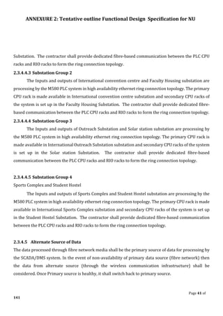 ANNEXURE 2: Tentative outline Functional Design Specification for NU
Page 41 of
141
Substation. The contractor shall provide dedicated fibre-based communication between the PLC CPU
racks and RIO racks to form the ring connection topology.
2.3.4.4.3 Substation Group 2
The Inputs and outputs of International convention centre and Faculty Housing substation are
processing by the M580 PLC system in high availability ethernet ring connection topology. The primary
CPU rack is made available in International convention centre substation and secondary CPU racks of
the system is set up in the Faculty Housing Substation. The contractor shall provide dedicated fibre-
based communication between the PLC CPU racks and RIO racks to form the ring connection topology.
2.3.4.4.4 Substation Group 3
The Inputs and outputs of Outreach Substation and Solar station substation are processing by
the M580 PLC system in high availability ethernet ring connection topology. The primary CPU rack is
made available in International Outreach Substation substation and secondary CPU racks of the system
is set up in the Solar station Substation. The contractor shall provide dedicated fibre-based
communication between the PLC CPU racks and RIO racks to form the ring connection topology.
2.3.4.4.5 Substation Group 4
Sports Complex and Student Hostel
The Inputs and outputs of Sports Complex and Student Hostel substation are processing by the
M580 PLC system in high availability ethernet ring connection topology. The primary CPU rack is made
available in International Sports Complex substation and secondary CPU racks of the system is set up
in the Student Hostel Substation. The contractor shall provide dedicated fibre-based communication
between the PLC CPU racks and RIO racks to form the ring connection topology.
2.3.4.5 Alternate Source of Data
The data processed through fibre network media shall be the primary source of data for processing by
the SCADA/DMS system. In the event of non-availability of primary data source (fibre network) then
the data from alternate source (through the wireless communication infrastructure) shall be
considered. Once Primary source is healthy, it shall switch back to primary source.
 