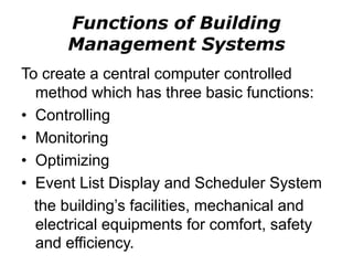 Functions of Building
Management Systems
To create a central computer controlled
method which has three basic functions:
• Controlling
• Monitoring
• Optimizing
• Event List Display and Scheduler System
the building’s facilities, mechanical and
electrical equipments for comfort, safety
and efficiency.
 