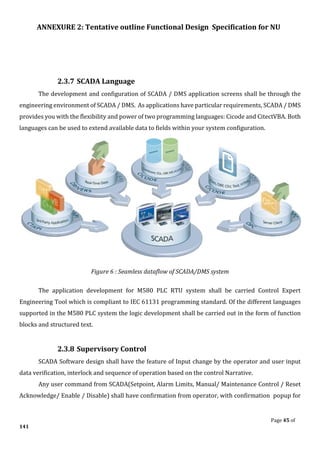 ANNEXURE 2: Tentative outline Functional Design Specification for NU
Page 45 of
141
2.3.7 SCADA Language
The development and configuration of SCADA / DMS application screens shall be through the
engineering environment of SCADA / DMS. As applications have particular requirements, SCADA / DMS
provides you with the flexibility and power of two programming languages: Cicode and CitectVBA. Both
languages can be used to extend available data to fields within your system configuration.
Figure 6 : Seamless dataflow of SCADA/DMS system
The application development for M580 PLC RTU system shall be carried Control Expert
Engineering Tool which is compliant to IEC 61131 programming standard. Of the different languages
supported in the M580 PLC system the logic development shall be carried out in the form of function
blocks and structured text.
2.3.8 Supervisory Control
SCADA Software design shall have the feature of Input change by the operator and user input
data verification, interlock and sequence of operation based on the control Narrative.
Any user command from SCADA(Setpoint, Alarm Limits, Manual/ Maintenance Control / Reset
Acknowledge/ Enable / Disable) shall have confirmation from operator, with confirmation popup for
 