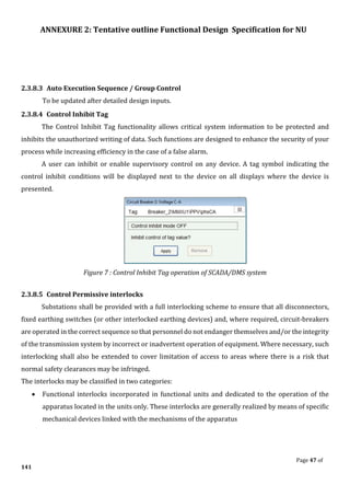ANNEXURE 2: Tentative outline Functional Design Specification for NU
Page 47 of
141
2.3.8.3 Auto Execution Sequence / Group Control
To be updated after detailed design inputs.
2.3.8.4 Control Inhibit Tag
The Control Inhibit Tag functionality allows critical system information to be protected and
inhibits the unauthorized writing of data. Such functions are designed to enhance the security of your
process while increasing efficiency in the case of a false alarm.
A user can inhibit or enable supervisory control on any device. A tag symbol indicating the
control inhibit conditions will be displayed next to the device on all displays where the device is
presented.
Figure 7 : Control Inhibit Tag operation of SCADA/DMS system
2.3.8.5 Control Permissive interlocks
Substations shall be provided with a full interlocking scheme to ensure that all disconnectors,
fixed earthing switches (or other interlocked earthing devices) and, where required, circuit-breakers
are operated in the correct sequence so that personnel do not endanger themselves and/or the integrity
of the transmission system by incorrect or inadvertent operation of equipment. Where necessary, such
interlocking shall also be extended to cover limitation of access to areas where there is a risk that
normal safety clearances may be infringed.
The interlocks may be classified in two categories:
• Functional interlocks incorporated in functional units and dedicated to the operation of the
apparatus located in the units only. These interlocks are generally realized by means of specific
mechanical devices linked with the mechanisms of the apparatus
 