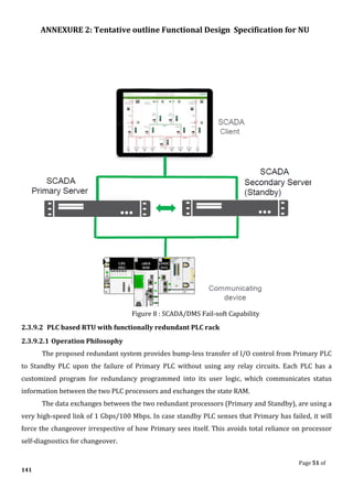 ANNEXURE 2: Tentative outline Functional Design Specification for NU
Page 51 of
141
Figure 8 : SCADA/DMS Fail-soft Capability
2.3.9.2 PLC based RTU with functionally redundant PLC rack
2.3.9.2.1 Operation Philosophy
The proposed redundant system provides bump-less transfer of I/O control from Primary PLC
to Standby PLC upon the failure of Primary PLC without using any relay circuits. Each PLC has a
customized program for redundancy programmed into its user logic, which communicates status
information between the two PLC processors and exchanges the state RAM.
The data exchanges between the two redundant processors (Primary and Standby), are using a
very high-speed link of 1 Gbps/100 Mbps. In case standby PLC senses that Primary has failed, it will
force the changeover irrespective of how Primary sees itself. This avoids total reliance on processor
self-diagnostics for changeover.
 