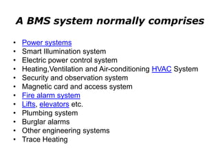 A BMS system normally comprises
• Power systems
• Smart Illumination system
• Electric power control system
• Heating,Ventilation and Air-conditioning HVAC System
• Security and observation system
• Magnetic card and access system
• Fire alarm system
• Lifts, elevators etc.
• Plumbing system
• Burglar alarms
• Other engineering systems
• Trace Heating
 