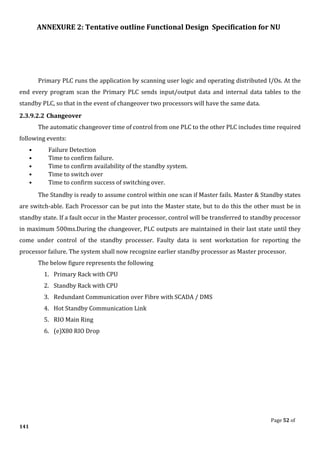 ANNEXURE 2: Tentative outline Functional Design Specification for NU
Page 52 of
141
Primary PLC runs the application by scanning user logic and operating distributed I/Os. At the
end every program scan the Primary PLC sends input/output data and internal data tables to the
standby PLC, so that in the event of changeover two processors will have the same data.
2.3.9.2.2 Changeover
The automatic changeover time of control from one PLC to the other PLC includes time required
following events:
• Failure Detection
• Time to confirm failure.
• Time to confirm availability of the standby system.
• Time to switch over
• Time to confirm success of switching over.
The Standby is ready to assume control within one scan if Master fails. Master & Standby states
are switch-able. Each Processor can be put into the Master state, but to do this the other must be in
standby state. If a fault occur in the Master processor, control will be transferred to standby processor
in maximum 500ms.During the changeover, PLC outputs are maintained in their last state until they
come under control of the standby processer. Faulty data is sent workstation for reporting the
processor failure. The system shall now recognize earlier standby processor as Master processor.
The below figure represents the following
1. Primary Rack with CPU
2. Standby Rack with CPU
3. Redundant Communication over Fibre with SCADA / DMS
4. Hot Standby Communication Link
5. RIO Main Ring
6. (e)X80 RIO Drop
 