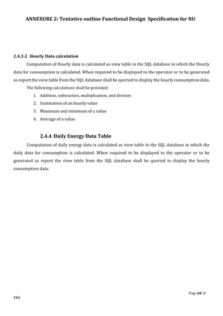 ANNEXURE 2: Tentative outline Functional Design Specification for NU
Page 60 of
141
2.4.3.2 Hourly Data calculation
Computation of Hourly data is calculated as view table in the SQL database in which the Hourly
data for consumption is calculated. When required to be displayed to the operator or to be generated
as report the view table from the SQL database shall be queried to display the hourly consumption data.
The following calculations shall be provided:
1. Addition, subtraction, multiplication, and division
2. Summation of an hourly value
3. Maximum and minimum of a value
4. Average of a value
2.4.4 Daily Energy Data Table
Computation of daily energy data is calculated as view table in the SQL database in which the
daily data for consumption is calculated. When required to be displayed to the operator or to be
generated as report the view table from the SQL database shall be queried to display the hourly
consumption data.
 