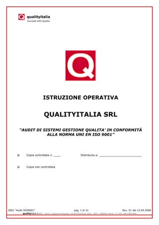 qualityitalia
Succeed with Quality
IO01 “Audit ISO9001” pag. 1 di 21 Rev. 01 del 12.09.2008
qualityitalia S.r.l. - Via G. Coppola di Musitani, 34 00139 Roma, Italy - REA: 1180446, Roma - P. IVA: 09673061009
ISTRUZIONE OPERATIVA
QUALITYITALIA SRL
“AUDIT DI SISTEMI GESTIONE QUALITA’ IN CONFORMITÀ
ALLA NORMA UNI EN ISO 9001”
 Copia controllata n. ____ Distribuita a: _________________________
 Copia non controllata
 