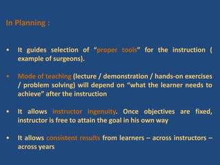 In Planning :
• It guides selection of “proper tools” for the instruction (
example of surgeons).
• Mode of teaching (lecture / demonstration / hands-on exercises
/ problem solving) will depend on “what the learner needs to
achieve” after the instruction
• It allows instructor ingenuity. Once objectives are fixed,
instructor is free to attain the goal in his own way
• It allows consistent results from learners – across instructors –
across years
 