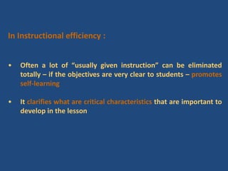 In Instructional efficiency :
• Often a lot of “usually given instruction” can be eliminated
totally – if the objectives are very clear to students – promotes
self-learning
• It clarifies what are critical characteristics that are important to
develop in the lesson
 