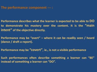The performance component --- :
Performance describes what the learner is expected to be able to DO
to demonstrate his mastery over the content. It is the “main
intent” of the objective directly.
Performance may be “overt” – where it can be readily seen / heard
(dance / draft a report).
Performance may be “covert”, ie., is not a visible performance
Such performances often describe something a learner can “BE”
instead of something a learner can “DO”.
 