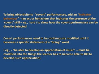 To bring objectivity to “covert” performances, add an “indicator
behaviour” - (an act or behaviour that indicates the presence of the
‘covert’ skill – eg., ‘sort ) to show how the covert performance can be
directly detected
Covert performances need to be continuously modified until it
becomes a specific statement of a “doing” word.
( eg., - “be able to develop an appreciation of music” – must be
modified into the things the learner has to become able to DO to
develop such appreciation).
 