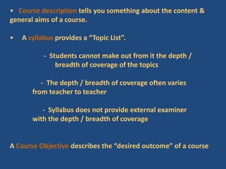 • Course description tells you something about the content &
general aims of a course.
• A syllabus provides a “Topic List”.
- Students cannot make out from it the depth /
breadth of coverage of the topics
- The depth / breadth of coverage often varies
from teacher to teacher
- Syllabus does not provide external examiner
with the depth / breadth of coverage
A Course Objective describes the “desired outcome” of a course
 