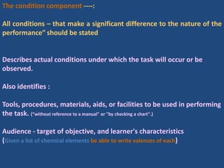 The condition component ----:
All conditions – that make a significant difference to the nature of the
performance” should be stated
Describes actual conditions under which the task will occur or be
observed.
Also identifies :
Tools, procedures, materials, aids, or facilities to be used in performing
the task. (“without reference to a manual" or "by checking a chart".)
Audience - target of objective, and learner's characteristics
(Given a list of chemical elements be able to write valences of each)
 