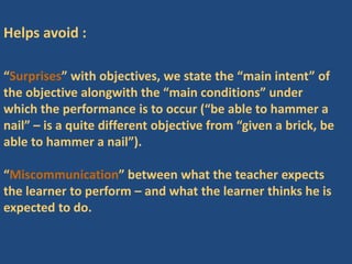 Helps avoid :
“Surprises” with objectives, we state the “main intent” of
the objective alongwith the “main conditions” under
which the performance is to occur (“be able to hammer a
nail” – is a quite different objective from “given a brick, be
able to hammer a nail”).
“Miscommunication” between what the teacher expects
the learner to perform – and what the learner thinks he is
expected to do.
 