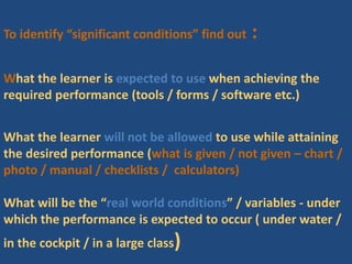 To identify “significant conditions” find out :
What the learner is expected to use when achieving the
required performance (tools / forms / software etc.)
What the learner will not be allowed to use while attaining
the desired performance (what is given / not given – chart /
photo / manual / checklists / calculators)
What will be the “real world conditions” / variables - under
which the performance is expected to occur ( under water /
in the cockpit / in a large class)
 