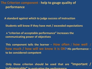 The Criterion component - help to gauge quality of
performance
A standard against which to judge success of instruction
Students will know if they have met / exceeded expectations
A “criterion of acceptable performance” increases the
communicating power of objectives
This component tells the learner – How often / how well /
how much / how will we know it is OK? His performance –
to be considered competent
Only those criterion should be used that are “Important /
 