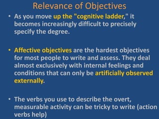Relevance of Objectives
• As you move up the "cognitive ladder," it
becomes increasingly difficult to precisely
specify the degree.
• Affective objectives are the hardest objectives
for most people to write and assess. They deal
almost exclusively with internal feelings and
conditions that can only be artificially observed
externally.
• The verbs you use to describe the overt,
measurable activity can be tricky to write (action
verbs help)
 