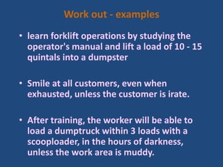 Work out - examples
• learn forklift operations by studying the
operator's manual and lift a load of 10 - 15
quintals into a dumpster
• Smile at all customers, even when
exhausted, unless the customer is irate.
• After training, the worker will be able to
load a dumptruck within 3 loads with a
scooploader, in the hours of darkness,
unless the work area is muddy.
 