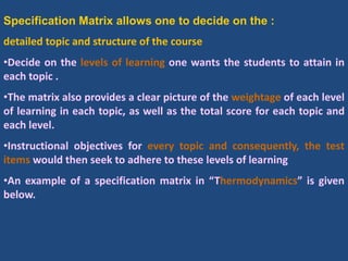 Specification Matrix allows one to decide on the :
detailed topic and structure of the course
•Decide on the levels of learning one wants the students to attain in
each topic .
•The matrix also provides a clear picture of the weightage of each level
of learning in each topic, as well as the total score for each topic and
each level.
•Instructional objectives for every topic and consequently, the test
items would then seek to adhere to these levels of learning
•An example of a specification matrix in “Thermodynamics” is given
below.
 
