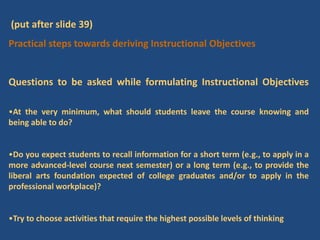 (put after slide 39)
Practical steps towards deriving Instructional Objectives
Questions to be asked while formulating Instructional Objectives
•At the very minimum, what should students leave the course knowing and
being able to do?
•Do you expect students to recall information for a short term (e.g., to apply in a
more advanced-level course next semester) or a long term (e.g., to provide the
liberal arts foundation expected of college graduates and/or to apply in the
professional workplace)?
•Try to choose activities that require the highest possible levels of thinking
 