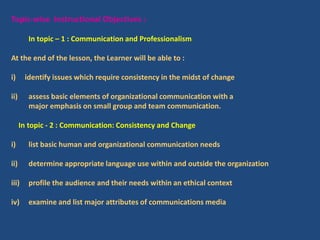 Topic-wise Instructional Objectives :
In topic – 1 : Communication and Professionalism
At the end of the lesson, the Learner will be able to :
i) identify issues which require consistency in the midst of change
ii) assess basic elements of organizational communication with a
major emphasis on small group and team communication.
In topic - 2 : Communication: Consistency and Change
i) list basic human and organizational communication needs
ii) determine appropriate language use within and outside the organization
iii) profile the audience and their needs within an ethical context
iv) examine and list major attributes of communications media
 