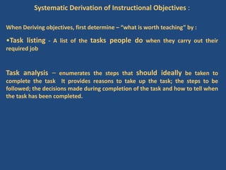Systematic Derivation of Instructional Objectives :
When Deriving objectives, first determine – “what is worth teaching” by :
•Task listing - A list of the tasks people do when they carry out their
required job
Task analysis – enumerates the steps that should ideally be taken to
complete the task It provides reasons to take up the task; the steps to be
followed; the decisions made during completion of the task and how to tell when
the task has been completed.
 