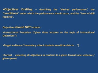 •Objectives Drafting – describing the “desired performance”, the
“conditions” under which the performance should occur, and the “level of skill
required”.
Objectives should NOT include :
•Instructional Procedure (“given three lectures on the topic of Instructional
Objectives”)
•Target audience (“secondary school students would be able to ….”)
•Format - expecting all objectives to conform to a given format (one sentence /
given space)
 
