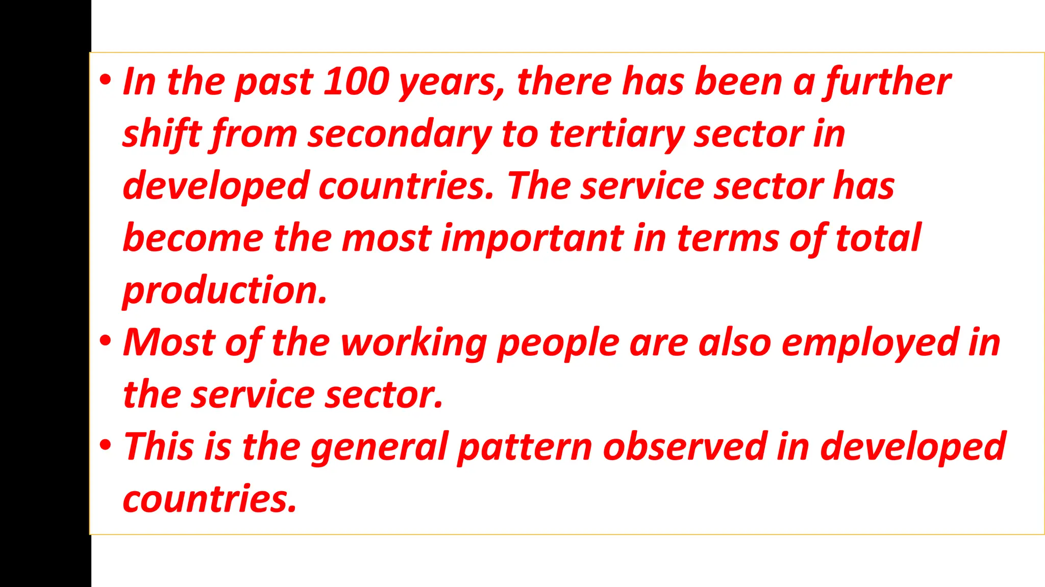 • In the past 100 years, there has been a further
shift from secondary to tertiary sector in
developed countries. The service sector has
become the most important in terms of total
production.
• Most of the working people are also employed in
the service sector.
• This is the general pattern observed in developed
countries.
 