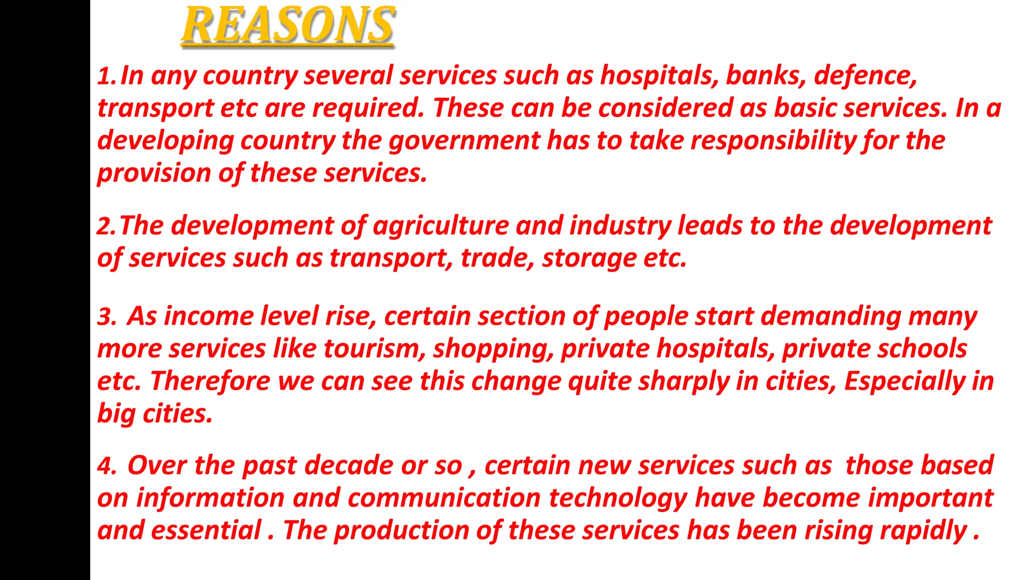 REASONS
1.In any country several services such as hospitals, banks, defence,
transport etc are required. These can be considered as basic services. In a
developing country the government has to take responsibility for the
provision of these services.
2.The development of agriculture and industry leads to the development
of services such as transport, trade, storage etc.
3. As income level rise, certain section of people start demanding many
more services like tourism, shopping, private hospitals, private schools
etc. Therefore we can see this change quite sharply in cities, Especially in
big cities.
4. Over the past decade or so , certain new services such as those based
on information and communication technology have become important
and essential . The production of these services has been rising rapidly .
 